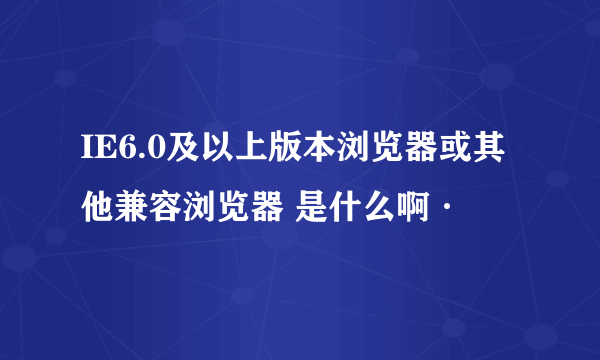 IE6.0及以上版本浏览器或其他兼容浏览器 是什么啊·