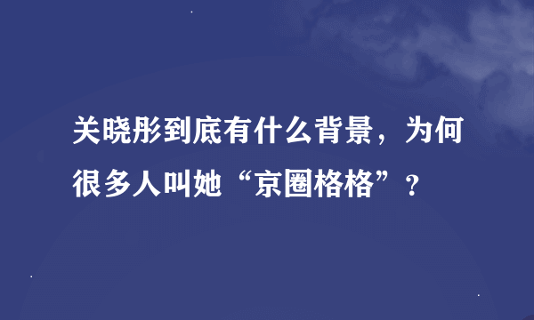 关晓彤到底有什么背景，为何很多人叫她“京圈格格”？