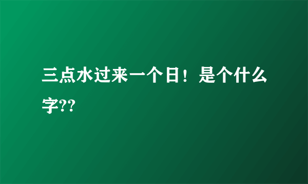 三点水过来一个日！是个什么字??