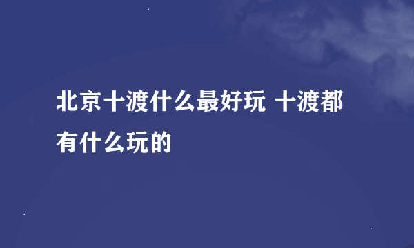 北京十渡什么最好玩 十渡都有什么玩的