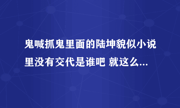 鬼喊抓鬼里面的陆坤貌似小说里没有交代是谁吧 就这么出现的一个强者 是不是别的小说移植上去啊。