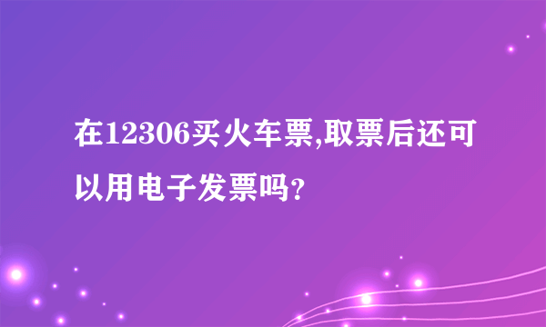 在12306买火车票,取票后还可以用电子发票吗？