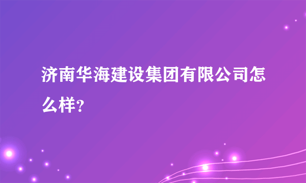 济南华海建设集团有限公司怎么样？