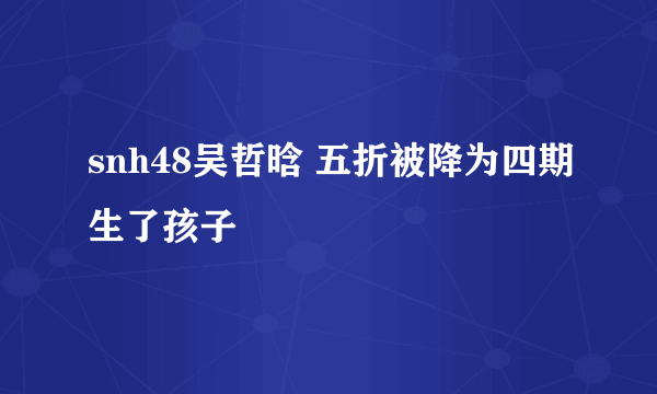 snh48吴哲晗 五折被降为四期生了孩子