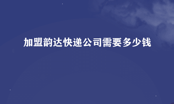 加盟韵达快递公司需要多少钱