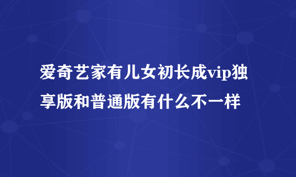 爱奇艺家有儿女初长成vip独享版和普通版有什么不一样