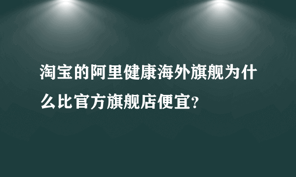 淘宝的阿里健康海外旗舰为什么比官方旗舰店便宜？