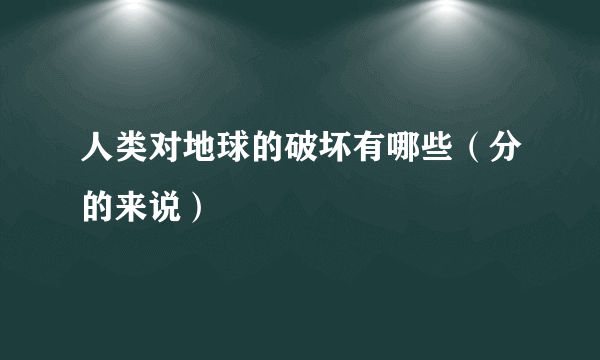 人类对地球的破坏有哪些（分的来说）