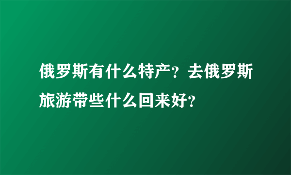 俄罗斯有什么特产？去俄罗斯旅游带些什么回来好？