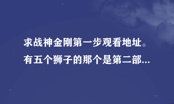 求战神金刚第一步观看地址。有五个狮子的那个是第二部。我要的是战神金刚之机甲舰队不是五个狮子的那一部