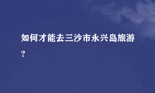 如何才能去三沙市永兴岛旅游？