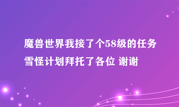 魔兽世界我接了个58级的任务雪怪计划拜托了各位 谢谢