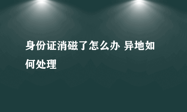 身份证消磁了怎么办 异地如何处理