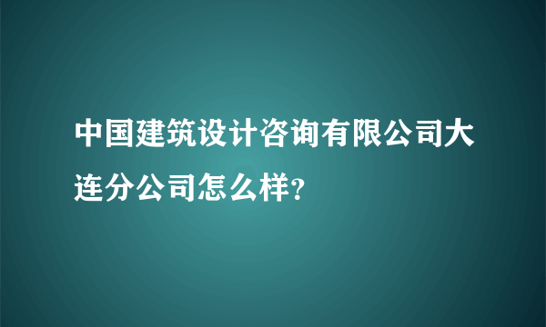 中国建筑设计咨询有限公司大连分公司怎么样？