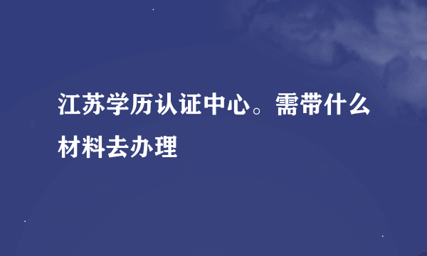 江苏学历认证中心。需带什么材料去办理