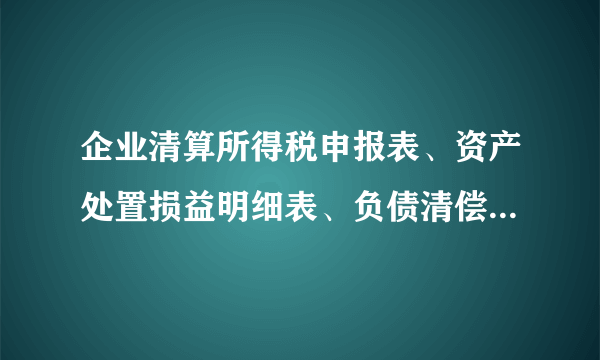 企业清算所得税申报表、资产处置损益明细表、负债清偿损益明细表、剩余财产计算和分配明细表怎么填