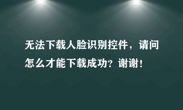 无法下载人脸识别控件，请问怎么才能下载成功？谢谢！