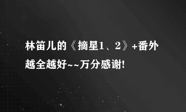 林笛儿的《摘星1、2》+番外 越全越好~~万分感谢!