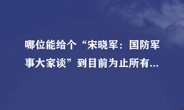 哪位能给个“宋晓军：国防军事大家谈”到目前为止所有视频的下载地址？？高清的就更好了！！！！