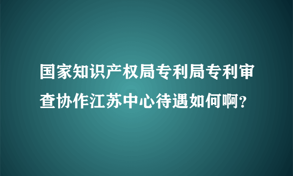 国家知识产权局专利局专利审查协作江苏中心待遇如何啊？