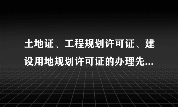 土地证、工程规划许可证、建设用地规划许可证的办理先后顺序或者哪个证先拿到？