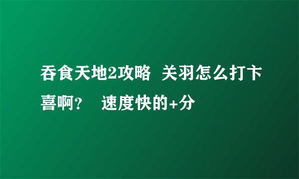 吞食天地2攻略  关羽怎么打卞喜啊？  速度快的+分