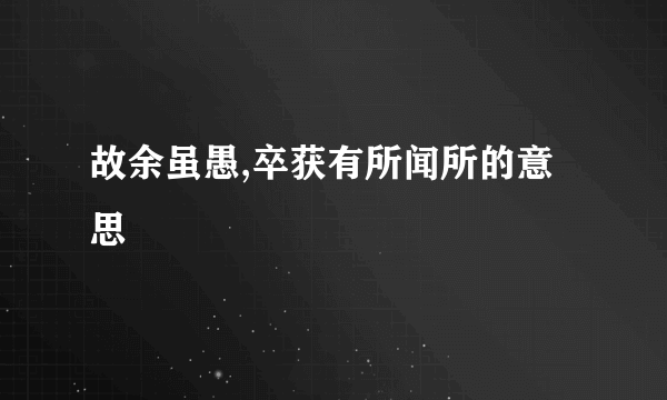 故余虽愚,卒获有所闻所的意思