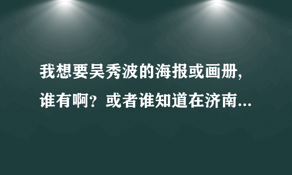 我想要吴秀波的海报或画册,谁有啊？或者谁知道在济南哪里能买得到？