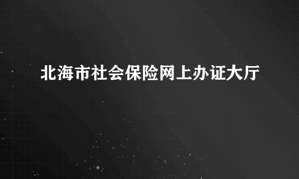 北海市社会保险网上办证大厅