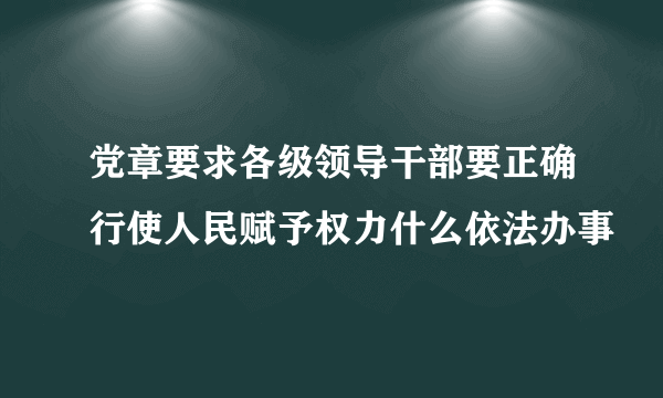 党章要求各级领导干部要正确行使人民赋予权力什么依法办事