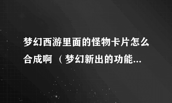 梦幻西游里面的怪物卡片怎么合成啊 （梦幻新出的功能就 是 不 知道怎么弄）高手进··