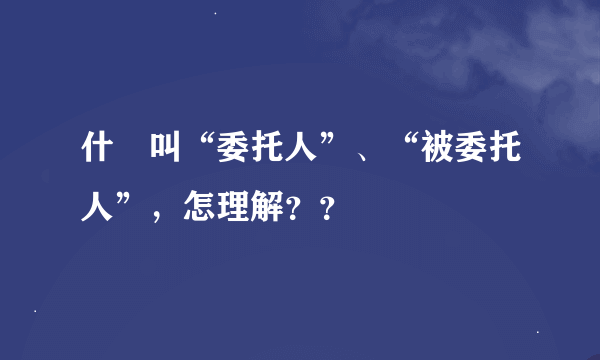 什麼叫“委托人”、“被委托人”，怎理解？？