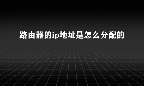 路由器的ip地址是怎么分配的