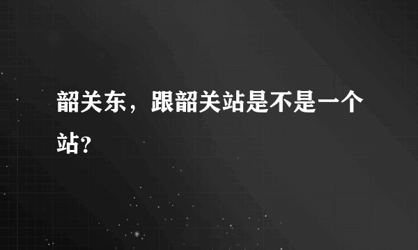 韶关东，跟韶关站是不是一个站？