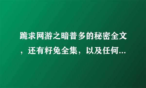 跪求网游之暗普多的秘密全文，还有籽兔全集，以及任何好看的网游文，要完结的！！