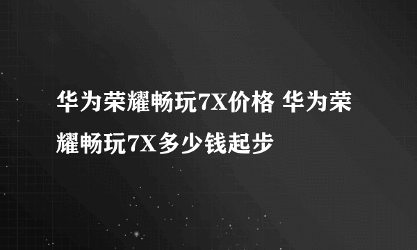 华为荣耀畅玩7X价格 华为荣耀畅玩7X多少钱起步