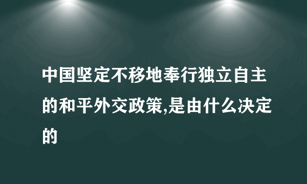 中国坚定不移地奉行独立自主的和平外交政策,是由什么决定的