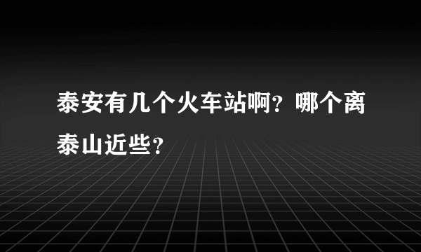 泰安有几个火车站啊？哪个离泰山近些？