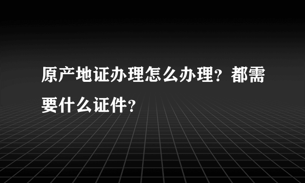 原产地证办理怎么办理？都需要什么证件？