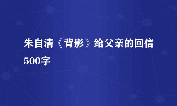 朱自清《背影》给父亲的回信500字