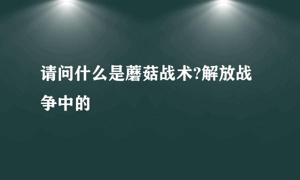 请问什么是蘑菇战术?解放战争中的