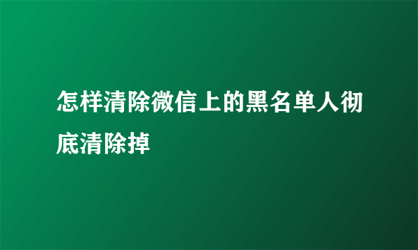 怎样清除微信上的黑名单人彻底清除掉