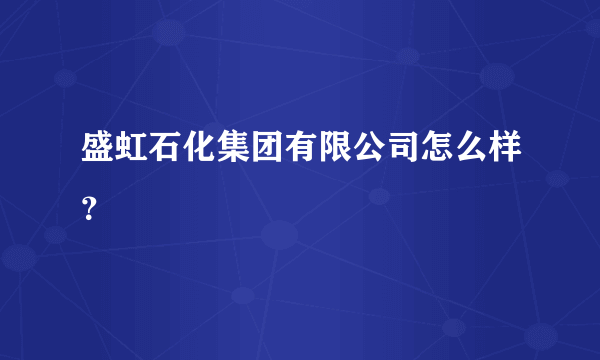 盛虹石化集团有限公司怎么样？