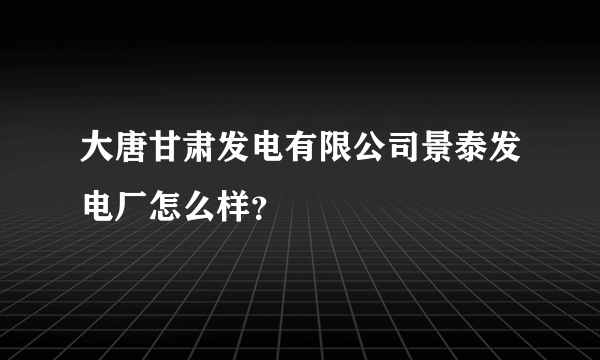 大唐甘肃发电有限公司景泰发电厂怎么样？