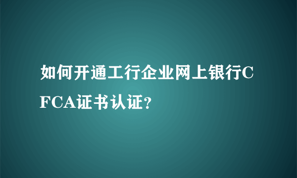 如何开通工行企业网上银行CFCA证书认证？