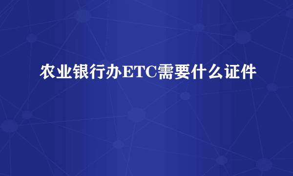 农业银行办ETC需要什么证件