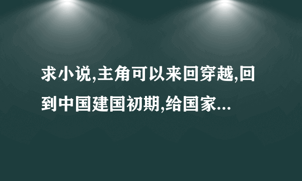 求小说,主角可以来回穿越,回到中国建国初期,给国家从现代带回去了很多的设备和现代知识等