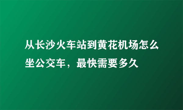 从长沙火车站到黄花机场怎么坐公交车，最快需要多久