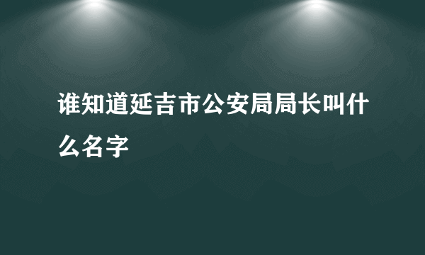 谁知道延吉市公安局局长叫什么名字