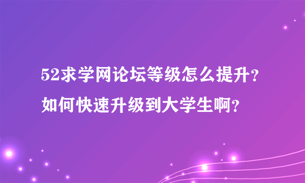 52求学网论坛等级怎么提升？如何快速升级到大学生啊？